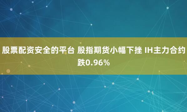 股票配资安全的平台 股指期货小幅下挫 IH主力合约跌0.96%