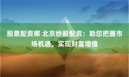 股票配资哪 北京炒股配资：助您把握市场机遇，实现财富增值