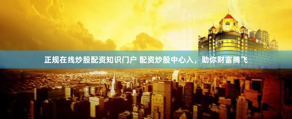 正规在线炒股配资知识门户 配资炒股中心入，助你财富腾飞