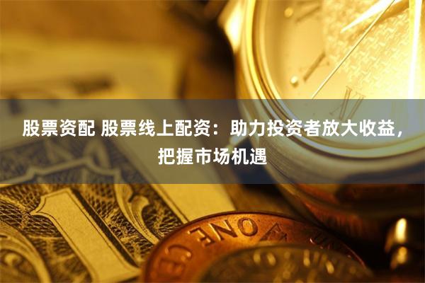 股票资配 股票线上配资：助力投资者放大收益，把握市场机遇