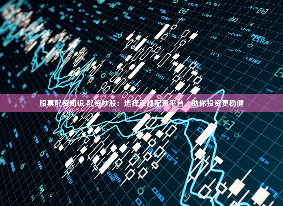 股票配资知识 配资炒股：选择正规配资平台，助你投资更稳健