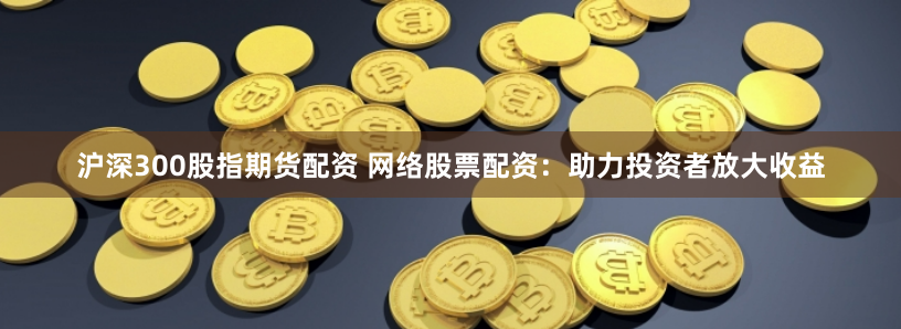 沪深300股指期货配资 网络股票配资：助力投资者放大收益