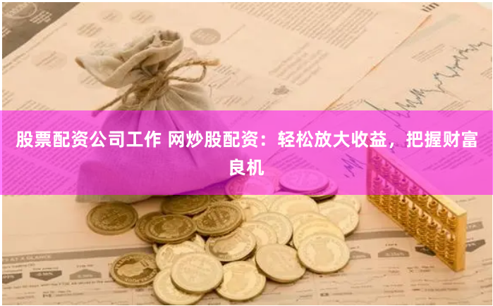 股票配资公司工作 网炒股配资：轻松放大收益，把握财富良机