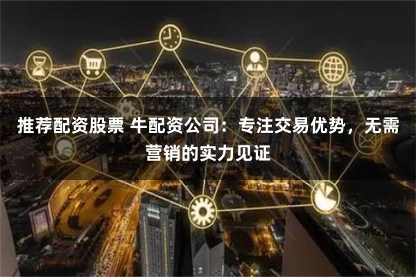 推荐配资股票 牛配资公司：专注交易优势，无需营销的实力见证